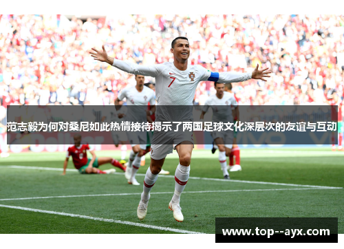 范志毅为何对桑尼如此热情接待揭示了两国足球文化深层次的友谊与互动
