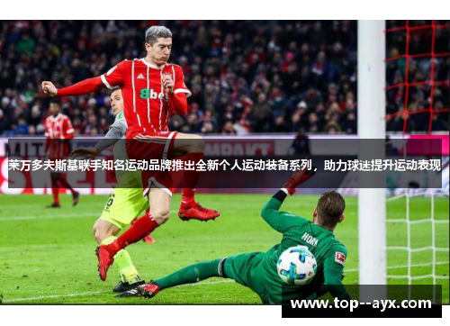 莱万多夫斯基联手知名运动品牌推出全新个人运动装备系列,助力球迷提升运动表现 莱万多夫斯基联手知名运动品牌推出全新个人运动装备系列,助力球迷提升运动表现