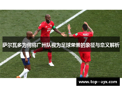 萨尔瓦多为何将广州队视为足球荣誉的象征与意义解析 萨尔瓦多为何将广州队视为足球荣誉的象征与意义解析