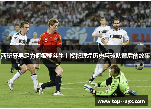 西班牙男足为何被称斗牛士揭秘辉煌历史与球队背后的故事 西班牙男足为何被称斗牛士揭秘辉煌历史与球队背后的故事