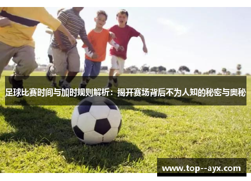 足球比赛时间与加时规则解析：揭开赛场背后不为人知的秘密与奥秘