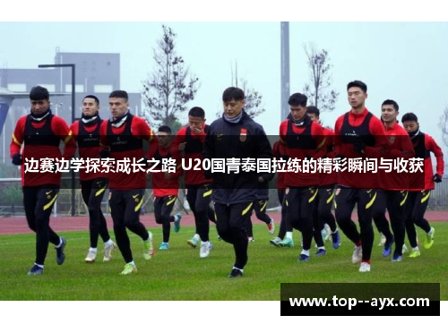 边赛边学探索成长之路 U20国青泰国拉练的精彩瞬间与收获