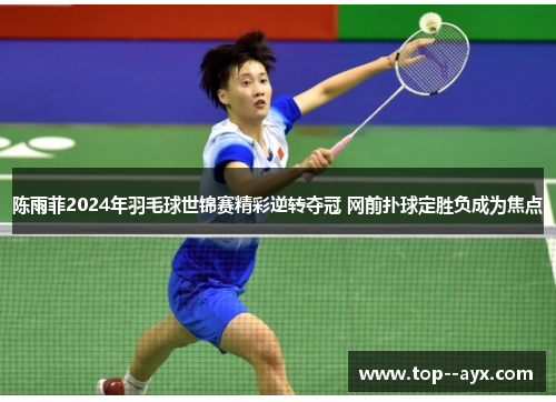 陈雨菲2024年羽毛球世锦赛精彩逆转夺冠 网前扑球定胜负成为焦点