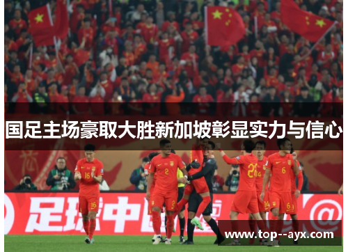 国足主场豪取大胜新加坡彰显实力与信心