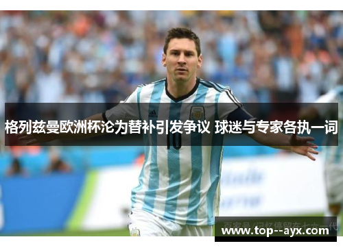 格列兹曼欧洲杯沦为替补引发争议 球迷与专家各执一词