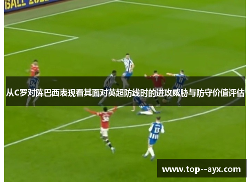 从C罗对阵巴西表现看其面对英超防线时的进攻威胁与防守价值评估 从C罗对阵巴西表现看其面对英超防线时的进攻威胁与防守价值评估