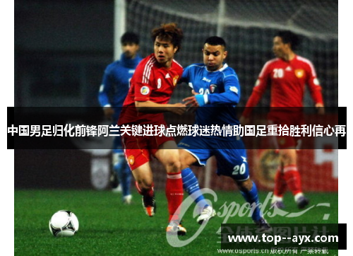 中国男足归化前锋阿兰关键进球点燃球迷热情助国足重拾胜利信心再 中国男足归化前锋阿兰关键进球点燃球迷热情助国足重拾胜利信心再